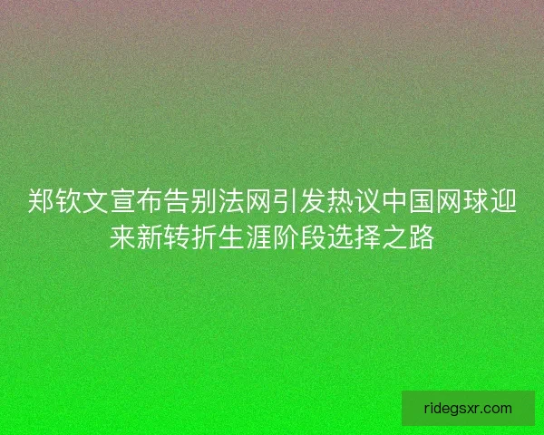 郑钦文宣布告别法网引发热议中国网球迎来新转折生涯阶段选择之路