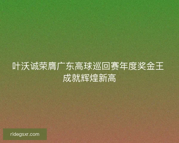 叶沃诚荣膺广东高球巡回赛年度奖金王 成就辉煌新高