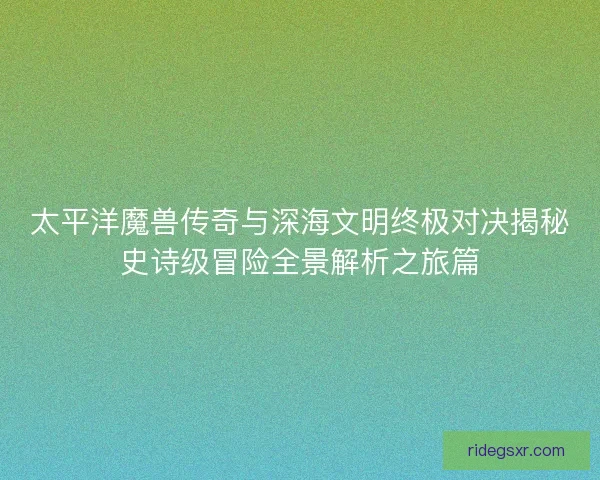 太平洋魔兽传奇与深海文明终极对决揭秘史诗级冒险全景解析之旅篇 太平洋魔兽传奇与深海文明终极对决揭秘史诗级冒险全景解析之旅篇