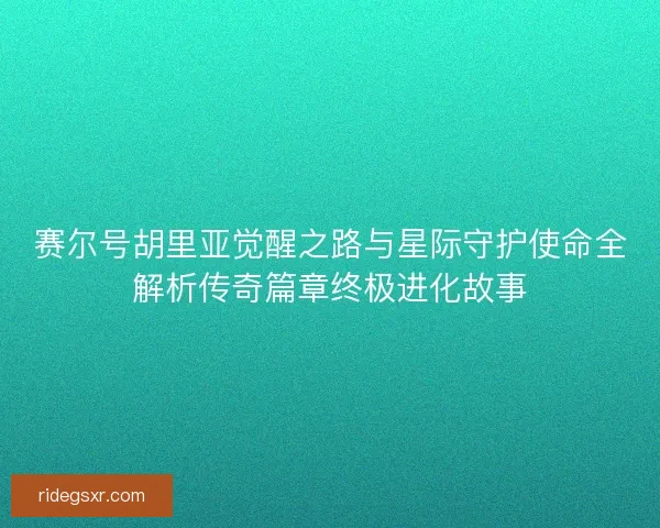 赛尔号胡里亚觉醒之路与星际守护使命全解析传奇篇章终极进化故事 赛尔号胡里亚觉醒之路与星际守护使命全解析传奇篇章终极进化故事