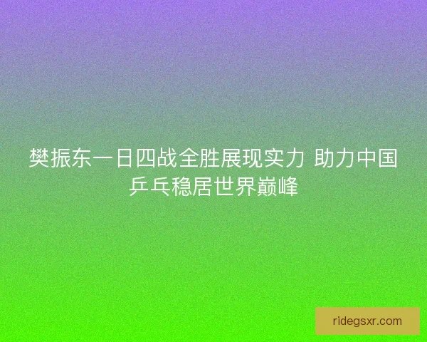 樊振东一日四战全胜展现实力 助力中国乒乓稳居世界巅峰 樊振东一日四战全胜展现实力 助力中国乒乓稳居世界巅峰