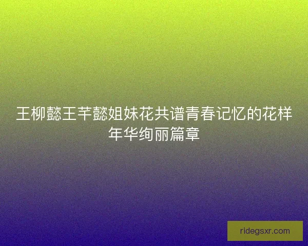 王柳懿王芊懿姐妹花共谱青春记忆的花样年华绚丽篇章