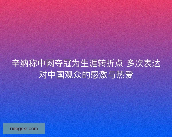 辛纳称中网夺冠为生涯转折点 多次表达对中国观众的感激与热爱