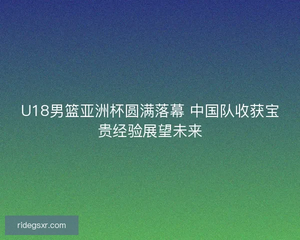U18男篮亚洲杯圆满落幕 中国队收获宝贵经验展望未来