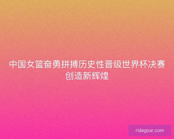 中国女篮奋勇拼搏历史性晋级世界杯决赛创造新辉煌