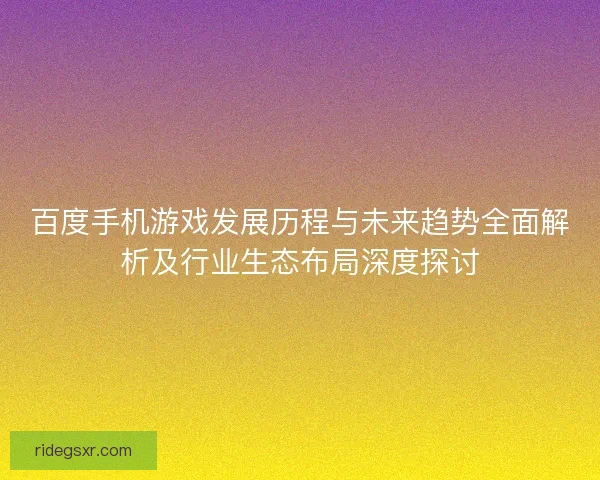 百度手机游戏发展历程与未来趋势全面解析及行业生态布局深度探讨