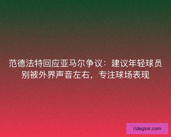 范德法特回应亚马尔争议：建议年轻球员别被外界声音左右，专注球场表现
