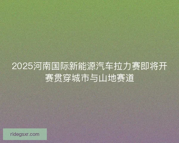 2025河南国际新能源汽车拉力赛即将开赛贯穿城市与山地赛道 2025河南国际新能源汽车拉力赛即将开赛贯穿城市与山地赛道