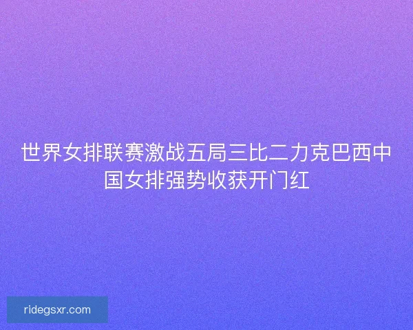 世界女排联赛激战五局三比二力克巴西中国女排强势收获开门红