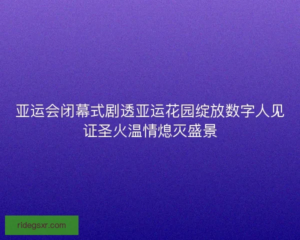 亚运会闭幕式剧透亚运花园绽放数字人见证圣火温情熄灭盛景