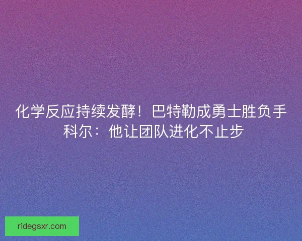 化学反应持续发酵！巴特勒成勇士胜负手 科尔：他让团队进化不止步