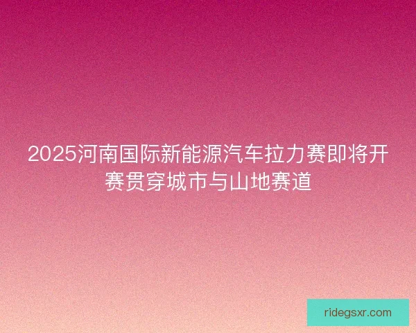 2025河南国际新能源汽车拉力赛即将开赛贯穿城市与山地赛道 2025河南国际新能源汽车拉力赛即将开赛贯穿城市与山地赛道