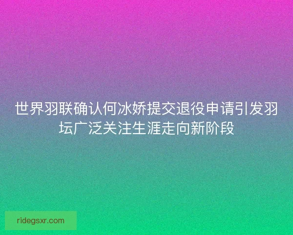 世界羽联确认何冰娇提交退役申请引发羽坛广泛关注生涯走向新阶段