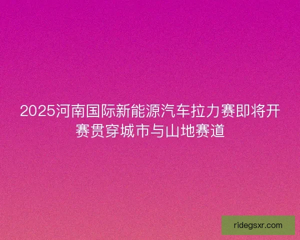 2025河南国际新能源汽车拉力赛即将开赛贯穿城市与山地赛道
