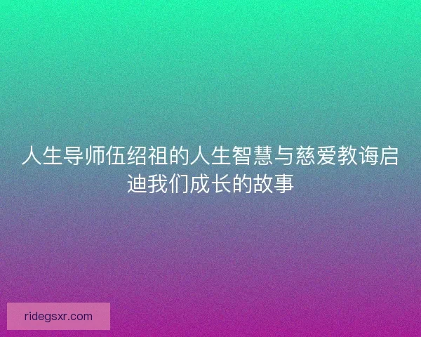 人生导师伍绍祖的人生智慧与慈爱教诲启迪我们成长的故事
