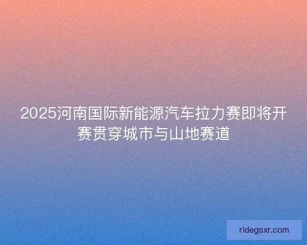 2025河南国际新能源汽车拉力赛即将开赛贯穿城市与山地赛道