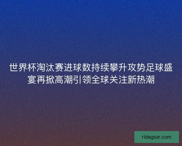 世界杯淘汰赛进球数持续攀升攻势足球盛宴再掀高潮引领全球关注新热潮