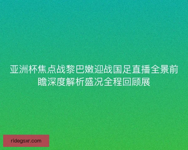 亚洲杯焦点战黎巴嫩迎战国足直播全景前瞻深度解析盛况全程回顾展 亚洲杯焦点战黎巴嫩迎战国足直播全景前瞻深度解析盛况全程回顾展