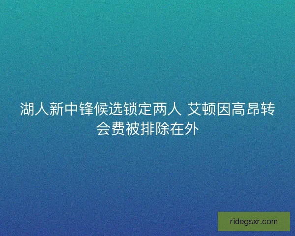 湖人新中锋候选锁定两人 艾顿因高昂转会费被排除在外 湖人新中锋候选锁定两人 艾顿因高昂转会费被排除在外